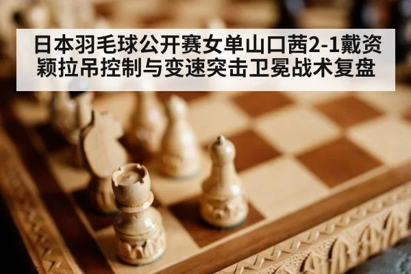 日本羽毛球公开赛女单山口茜2-1戴资颖拉吊控制与变速突击卫冕战术复盘